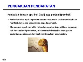 18-20
PENGAKUAN PENDAPATAN
Penjualan dengan opsi beli (jual) bagi penjual (pembeli)
• Perlu dianalisis apakah penjual secara substansial telah memindahkan
manfaat dan resiko kepemilikan kepada pembeli.
• Jika penjual masih memiliki risiko dan manfaat kepemilikan, meskipun
hak milik telah dipindahkan, maka transaksi tersebut merupakan
perjanjian pendanaan dan tidak menimbulkan pendapatan.
 