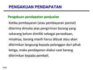 18-24
PENGAKUAN PENDAPATAN
Pengakuan pendapatan penjualan
Ketika pembayaran (atau pembayaran parsial)
diterima dimuka atas pengiriman barang yang
sekarang belum dimiliki sebagai persediaan,
misalnya, barang masih harus dibuat atau akan
dikirimkan langsung kepada pelanggan dari pihak
ketiga, maka pendapatan diakui saat barang
dikirimkan kepada pembeli.
 