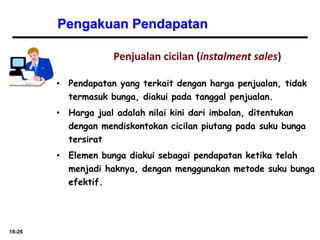 18-26
Pengakuan Pendapatan
Penjualan cicilan (instalment sales)
• Pendapatan yang terkait dengan harga penjualan, tidak
termasuk bunga, diakui pada tanggal penjualan.
• Harga jual adalah nilai kini dari imbalan, ditentukan
dengan mendiskontokan cicilan piutang pada suku bunga
tersirat
• Elemen bunga diakui sebagai pendapatan ketika telah
menjadi haknya, dengan menggunakan metode suku bunga
efektif.
 