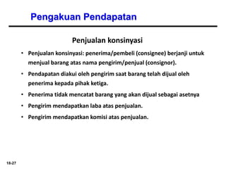 18-27
Pengakuan Pendapatan
Penjualan konsinyasi
• Penjualan konsinyasi: penerima/pembeli (consignee) berjanji untuk
menjual barang atas nama pengirim/penjual (consignor).
• Pendapatan diakui oleh pengirim saat barang telah dijual oleh
penerima kepada pihak ketiga.
• Penerima tidak mencatat barang yang akan dijual sebagai asetnya
• Pengirim mendapatkan laba atas penjualan.
• Pengirim mendapatkan komisi atas penjualan.
 