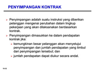 18-32
PENYIMPANGAN KONTRAK
 Penyimpangan adalah suatu instruksi yang diberikan
pelanggan mengenai perubahan dalam lingkup
pekerjaan yang akan dilaksanakan berdasarkan
kontrak.
 Penyimpangan dimasukkan ke dalam pendapatan
kontrak jika:
 kemungkinan besar pelanggan akan menyetujui
penyimpangan dan jumlah pendapatan yang timbul
dari penyimpangan tersebut; dan
 jumlah pendapatan dapat diukur secara andal.
 