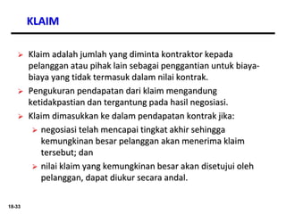 18-33
KLAIM
 Klaim adalah jumlah yang diminta kontraktor kepada
pelanggan atau pihak lain sebagai penggantian untuk biaya-
biaya yang tidak termasuk dalam nilai kontrak.
 Pengukuran pendapatan dari klaim mengandung
ketidakpastian dan tergantung pada hasil negosiasi.
 Klaim dimasukkan ke dalam pendapatan kontrak jika:
 negosiasi telah mencapai tingkat akhir sehingga
kemungkinan besar pelanggan akan menerima klaim
tersebut; dan
 nilai klaim yang kemungkinan besar akan disetujui oleh
pelanggan, dapat diukur secara andal.
 