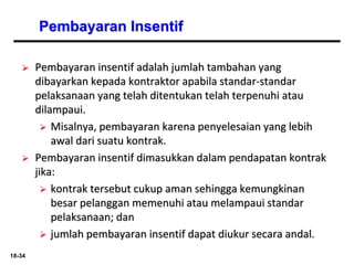 18-34
Pembayaran Insentif
 Pembayaran insentif adalah jumlah tambahan yang
dibayarkan kepada kontraktor apabila standar-standar
pelaksanaan yang telah ditentukan telah terpenuhi atau
dilampaui.
 Misalnya, pembayaran karena penyelesaian yang lebih
awal dari suatu kontrak.
 Pembayaran insentif dimasukkan dalam pendapatan kontrak
jika:
 kontrak tersebut cukup aman sehingga kemungkinan
besar pelanggan memenuhi atau melampaui standar
pelaksanaan; dan
 jumlah pembayaran insentif dapat diukur secara andal.
 
