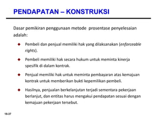 18-37
PENDAPATAN – KONSTRUKSI
Dasar pemikiran penggunaan metode prosentase penyelesaian
adalah:
 Pembeli dan penjual memiliki hak yang dilaksanakan (enforceable
rights).
 Pembeli memiliki hak secara hukum untuk meminta kinerja
spesifik di dalam kontrak.
 Penjual memiliki hak untuk meminta pembayaran atas kemajuan
kontrak untuk memberikan bukti kepemilikan pembeli.
 Hasilnya, penjualan berkelanjutan terjadi sementara pekerjaan
berlanjut, dan entitas harus mengakui pendapatan sesuai dengan
kemajuan pekerjaan tersebut.
 