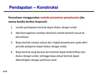 18-38
Pendapatan – Konstruksi
Perusahaan menggunakan metode prosentase penyelesaian jika
semua kondisi berikut terpenuhi.
1. Jumlah pendapatan kontrak dapat diukur dengan andal
2. Ada kemungkinan manfaat ekonomis terkait kontrak masuk ke
perusahaan
3. Biaya kontrak sampai selesai dan tingkat penyelesaian pada akhir
periode pelaporan dapat diukur dengan andal.
4. Biaya kontrak yang berasal dari kontrak dapat diidentifikasi dan
diukur dengan andal, sehingga biaya aktual kontrak dapat
dibandingkan dengan perkiraan awal.
 