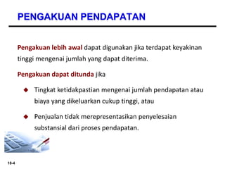 18-4
PENGAKUAN PENDAPATAN
Pengakuan lebih awal dapat digunakan jika terdapat keyakinan
tinggi mengenai jumlah yang dapat diterima.
Pengakuan dapat ditunda jika
 Tingkat ketidakpastian mengenai jumlah pendapatan atau
biaya yang dikeluarkan cukup tinggi, atau
 Penjualan tidak merepresentasikan penyelesaian
substansial dari proses pendapatan.
 