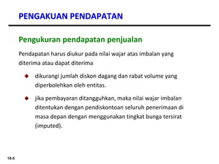 18-5
PENGAKUAN PENDAPATAN
Pendapatan harus diukur pada nilai wajar atas imbalan yang
diterima atau dapat diterima
 dikurangi jumlah diskon dagang dan rabat volume yang
diperbolehkan oleh entitas.
 jika pembayaran ditangguhkan, maka nilai wajar imbalan
ditentukan dengan pendiskontoan seluruh penerimaan di
masa depan dengan menggunakan tingkat bunga tersirat
(imputed).
Pengukuran pendapatan penjualan
 