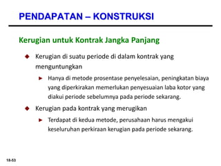 18-53
PENDAPATAN – KONSTRUKSI
 Kerugian di suatu periode di dalam kontrak yang
menguntungkan
► Hanya di metode prosentase penyelesaian, peningkatan biaya
yang diperkirakan memerlukan penyesuaian laba kotor yang
diakui periode sebelumnya pada periode sekarang.
 Kerugian pada kontrak yang merugikan
► Terdapat di kedua metode, perusahaan harus mengakui
keseluruhan perkiraan kerugian pada periode sekarang.
Kerugian untuk Kontrak Jangka Panjang
 