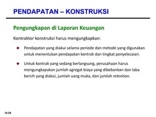 18-58
PENDAPATAN – KONSTRUKSI
Kontraktor konstruksi harus mengungkapkan:
 Pendapatan yang diakui selama periode dan metode yang digunakan
untuk menentukan pendapatan kontrak dan tingkat penyelesaian.
 Untuk kontrak yang sedang berlangsung, perusahaan harus
mengungkapakan jumlah agregat biaya yang dibebankan dan laba
bersih yang diakui, jumlah uang muka, dan jumlah retention.
Pengungkapan di Laporan Keuangan
 