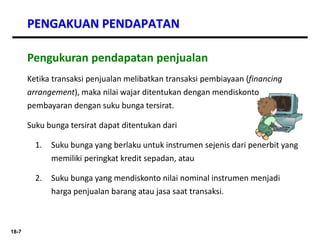 18-7
PENGAKUAN PENDAPATAN
Pengukuran pendapatan penjualan
Ketika transaksi penjualan melibatkan transaksi pembiayaan (financing
arrangement), maka nilai wajar ditentukan dengan mendiskonto
pembayaran dengan suku bunga tersirat.
Suku bunga tersirat dapat ditentukan dari
1. Suku bunga yang berlaku untuk instrumen sejenis dari penerbit yang
memiliki peringkat kredit sepadan, atau
2. Suku bunga yang mendiskonto nilai nominal instrumen menjadi
harga penjualan barang atau jasa saat transaksi.
 
