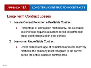 18-74
1. Loss in Current Period on a Profitable Contract
► Percentage-of-completion method only, the estimated
cost increase requires a current-period adjustment of
gross profit recognized in prior periods.
2. Loss on an Unprofitable Contract
► Under both percentage-of-completion and cost-recovery
methods, the company must recognize in the current
period the entire expected contract loss.
Long-Term Contract Losses
APPENDIX 18A LONG-TERM CONSTRUCTION CONTRACTS
 