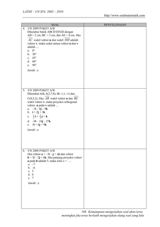 LATIH – UN IPA. 2002 – 2010
                                                                http://www.soalmatematik.com

                     SOAL                                      PENYELESAIAN
4. UN 2009 PAKET A/B
   Diketahui balok ABCD EFGH dengan
   AB = 2 cm, BC = 3 cm, dan AE = 4 cm. Jika
    AC wakil vektor u dan wakil DH adalah
   vektor v, maka sudut antara vektor u dan v
   adalah …
   a. 0°
   b. 30°
   c. 45°
   d. 60°
   e. 90°
   Jawab : e




5. UN 2009 PAKET A/B
   Diketahui titik A(2,7,8), B(–1,1,–1) dan
   C(0,3,2). Jika AB wakil vektor u dan BC
   wakil vektor v, maka proyeksi orthogonal
   vektor u pada v adalah …
   a. –3i – 6j – 9k
   b. i + 2j + 3k
   c. 1 i + 2 j + k
       3      3
   d. –9i – 18j – 27k
   e. 3i + 6j + 9k
   Jawab : a




6. UN 2008 PAKET A/B
   Jika vektor a = –3i – j + xk dan vektor
   b = 3i – 2j + 6k. Jika panjang proyeksi vektor
   a pada b adalah 5, maka nilai x = …
    a. –7
    b. –6
    c. 5
    d. 6
    e. 7
    Jawab : e




                                               168 Kemampuan mengerjakan soal akan terus
                                meningkat jika terus berlatih mengerjakan ulang soal yang lalu
 