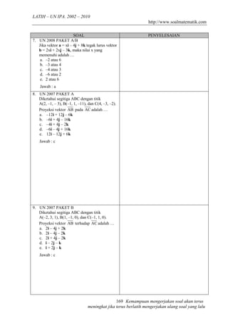 LATIH – UN IPA. 2002 – 2010
                                                                 http://www.soalmatematik.com

                        SOAL                                    PENYELESAIAN
7. UN 2008 PAKET A/B
   Jika vektor a = xi – 4j + 8k tegak lurus vektor
   b = 2xi + 2xj – 3k, maka nilai x yang
   memenuhi adalah …
    a. –2 atau 6
    b. –3 atau 4
    c. –4 atau 3
    d. –6 atau 2
    e. 2 atau 6
    Jawab : a
8. UN 2007 PAKET A
   Diketahui segitiga ABC dengan titik
   A(2, –1, – 3), B(–1, 1, –11), dan C(4, –3, –2).
   Proyeksi vektor AB pada AC adalah …
   a. –12i + 12j – 6k
   b. –6i + 4j – 16k
   c. –4i + 4j – 2k
   d. –6i – 4j + 16k
   e. 12i – 12j + 6k
    Jawab : c




9. UN 2007 PAKET B
   Diketahui segitiga ABC dengan titik
   A(–2, 3, 1), B(1, –1, 0), dan C(–1, 1, 0).
   Proyeksi vektor AB terhadap AC adalah …
   a. 2i – 4j + 2k
   b. 2i – 4j – 2k
   c. 2i + 4j – 2k
   d. i – 2j – k
   e. i + 2j – k
    Jawab : c




                                                169 Kemampuan mengerjakan soal akan terus
                                 meningkat jika terus berlatih mengerjakan ulang soal yang lalu
 
