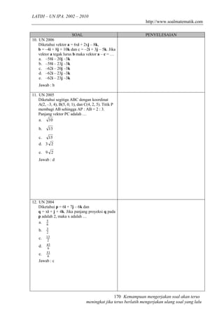 LATIH – UN IPA. 2002 – 2010
                                                                  http://www.soalmatematik.com

                         SOAL                                    PENYELESAIAN
10. UN 2006
    Diketahui vektor a = 6xi + 2xj – 8k,
    b = –4i + 8j + 10k dan c = –2i + 3j – 5k. Jika
    vektor a tegak lurus b maka vektor a – c = …
    a. –58i – 20j –3k
    b. –58i – 23j –3k
    c. –62i – 20j –3k
    d. –62i – 23j –3k
    e. –62i – 23j –3k
    Jawab : b

11. UN 2005
    Diketahui segitiga ABC dengan koordinat
    A(2, –3, 4), B(5, 0, 1), dan C(4, 2, 5). Titik P
    membagi AB sehingga AP : AB = 2 : 3.
    Panjang vektor PC adalah …
    a.    10

    b.    13

    c.    15
    d. 3 2

    e. 9 2
    Jawab : d




12. UN 2004
    Diketahui p = 6i + 7j – 6k dan
    q = xi + j + 4k. Jika panjang proyeksi q pada
    p adalah 2, maka x adalah …
    a. 5 6
    b.   3
         2
    c.   13
          2
    d.   43
          6
    e.   53
          6
    Jawab : c




                                                 170 Kemampuan mengerjakan soal akan terus
                                  meningkat jika terus berlatih mengerjakan ulang soal yang lalu
 