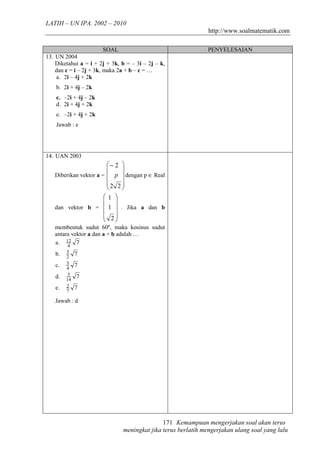 LATIH – UN IPA. 2002 – 2010
                                                               http://www.soalmatematik.com

                       SOAL                                   PENYELESAIAN
13. UN 2004
    Diketahui a = i + 2j + 3k, b = – 3i – 2j – k,
    dan c = i – 2j + 3k, maka 2a + b – c = …
    a. 2i – 4j + 2k
    b. 2i + 4j – 2k
    c. –2i + 4j – 2k
    d. 2i + 4j + 2k
    e. –2i + 4j + 2k
    Jawab : e




14. UAN 2003
                        − 2 
                            
   Diberikan vektor a =  p  dengan p ∈ Real
                        
                        2 2 
                             
                            
                       1 
                        
   dan vektor b =  1  . Jika a dan b
                        
                        2
                        
   membentuk sudut 60º, maka kosinus sudut
   antara vektor a dan a + b adalah …
   a. 12 7
        4
   b.   5    7
        2
   c.   5    7
        4
   d.    5   7
        14
   e.   2    7
        7

   Jawab : d




                                              171 Kemampuan mengerjakan soal akan terus
                               meningkat jika terus berlatih mengerjakan ulang soal yang lalu
 