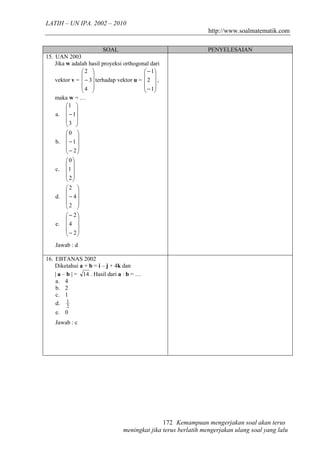 LATIH – UN IPA. 2002 – 2010
                                                                  http://www.soalmatematik.com

                         SOAL                                    PENYELESAIAN
15. UAN 2003
    Jika w adalah hasil proyeksi orthogonal dari
                2                         − 1
                                          
    vektor v =  − 3  terhadap vektor u =  2  ,
                4                         − 1
                                          
    maka w = …
         1 
          
    a.  − 1
         3 
          
         0 
          
    b.  − 1 
          − 2
          
         0
          
    c. 1 
          2
          
         2 
          
    d.    − 4
         2 
          
          − 2
          
    e.   4 
          − 2
          
    Jawab : d

16. EBTANAS 2002
    Diketahui a + b = i – j + 4k dan
    | a – b | = 14 . Hasil dari a · b = …
    a. 4
    b. 2
    c. 1
    d. 1  2
    e. 0
    Jawab : c




                                                 172 Kemampuan mengerjakan soal akan terus
                                  meningkat jika terus berlatih mengerjakan ulang soal yang lalu
 
