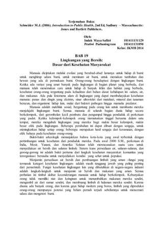 Terjemahan Buku:
Schneider M.J. (2006). Introduction to Public Health, 2nd Ed, Sudbury – Massachusetts:
Jones and Bartlett Publishers.
Oleh:
Indah Maya Safitri 101411131129
Pratiwi Purbaningrum 101411131050
Kelas: IKMB 2014
BAB 19
Lingkungan yang Bersih:
Dasar dari Kesehatan Masyarakat
Manusia diciptakan melalui evolusi yang berabad-abad lamanya untuk hidup di bumi:
untuk menghirup udara bumi, untuk meminum air bumi, untuk memakan tumbuhan dan
hewan yang ada di permukaan bumi. Orang-orang beradaptasi dengan lingkungan bumi.
Ketika ada variasi yang amat banyak pada lingkungan di bagian planet yang berbeda, dan
manusia telah menemukan cara untuk hidup di banyak iklim dan habitat yang berbeda,
kesehatan orang-orang tergantung pada kehadiran dari bahan dasar kehidupan ini -udara, air,
dan makanan. Ada pula fenomena alam di lingkungan yang dapat membahayakan kesehatan
manusia: panas dan dingin yang ekstrim, sinar ultraviolet dari matahari, mineral dan tanaman
beracun, dan organisme hidup lain, mulai dari bakteri pathogen hingga mamalia predator.
Manusia adalah makhluk sosial, bergantung pada orang lain untuk membantu mereka
menjelajahi lingkungan bumi. Semua manusia di seluruh bagian dunia hidup secara
berkelompok, dari gerombolan kecil pemburu dan pengumpul hingga penduduk di perkotaan
yang padat. Ketika kelompok-kelompok orang memutuskan tinggal bersama dalam satu
tempat, mereka mengubah lingkungan yang mereka bagi: makin besar kelompok, makin
besar efek pada lingkungan. Beberapa perubahan ini dapat dibuat dengan sengaja, untuk
meningkatkan hidup setiap orang; beberapa merupakan hasil sengaja dari keramaian, dengan
efek bahaya pada kesehatan orang-orang.
Bukti-bukti arkeologik menunjukkan bahwa kota-kota yang awal terbentuk dengan
pertimbangan untuk kesehatan dari penduduk mereka. Pada awal 2000 S.M., perkotaan di
India, Mesir, Yunani, dan Amerika Selatan telah merencanakan suatu cara untuk
menyediakan air bersih dan saluran limbah. Sistem kuno persediaan air, saluran-saluran, dan
gorong-gorong ini adalah bukti pertama dari langkah kesehatan masyarakat: komunitas yang
terorganisasi berusaha untuk menyediakan kondisi yang sehat untuk populasi.
Menjamin persediaan air bersih dan pembuangan limbah yang aman -fungsi yang
termasuk kategori kesehatan lingkungan- adalah masih tanggung jawab yang paling penting
dari pemerintah. Fungsi kesehatan lingkungan lain yang dibutuhkan di negara-negara industri
adalah langkah-langkah untuk menjamin air bersih dan makanan yang aman. Semua
perhatian ini timbul akibat kecenderungan manusia untuk hidup berkelompok. Kebanyakan
orang tidak memiliki niat dan keinginan untuk menumbuhkan makanan mereka sendiri,
mengambil air dari sumur sendiri, dan membuang limbah di halaman mereka sendiri. Karena
disana ada banyak orang, dan karena gaya hidup modern yang boros, limbah yang diproduksi
orang-orang mempunyai potensi yang belum pernah terjadi sebelumnya untuk mencemari
udara dan mengotori bumi.
 