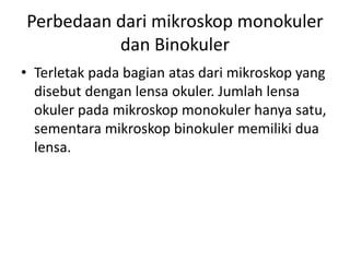 Perbedaan dari mikroskop monokuler
dan Binokuler
• Terletak pada bagian atas dari mikroskop yang
disebut dengan lensa okuler. Jumlah lensa
okuler pada mikroskop monokuler hanya satu,
sementara mikroskop binokuler memiliki dua
lensa.
 