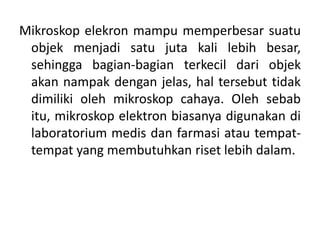 Mikroskop elekron mampu memperbesar suatu
objek menjadi satu juta kali lebih besar,
sehingga bagian-bagian terkecil dari objek
akan nampak dengan jelas, hal tersebut tidak
dimiliki oleh mikroskop cahaya. Oleh sebab
itu, mikroskop elektron biasanya digunakan di
laboratorium medis dan farmasi atau tempat-
tempat yang membutuhkan riset lebih dalam.
 