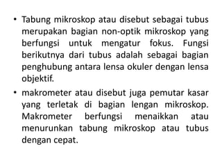 • Tabung mikroskop atau disebut sebagai tubus
merupakan bagian non-optik mikroskop yang
berfungsi untuk mengatur fokus. Fungsi
berikutnya dari tubus adalah sebagai bagian
penghubung antara lensa okuler dengan lensa
objektif.
• makrometer atau disebut juga pemutar kasar
yang terletak di bagian lengan mikroskop.
Makrometer berfungsi menaikkan atau
menurunkan tabung mikroskop atau tubus
dengan cepat.
 