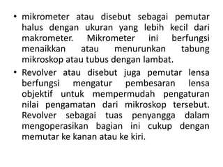 • mikrometer atau disebut sebagai pemutar
halus dengan ukuran yang lebih kecil dari
makrometer. Mikrometer ini berfungsi
menaikkan atau menurunkan tabung
mikroskop atau tubus dengan lambat.
• Revolver atau disebut juga pemutar lensa
berfungsi mengatur pembesaran lensa
objektif untuk mempermudah pengaturan
nilai pengamatan dari mikroskop tersebut.
Revolver sebagai tuas penyangga dalam
mengoperasikan bagian ini cukup dengan
memutar ke kanan atau ke kiri.
 