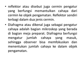 • reflektor atau disebut juga cermin pengatur
yang berfungsi memantulkan cahaya dari
cermin ke objek pengamatan. Reflektor sendiri
terbagi dalam dua jenis cermin.
• Diafragma atau dikenal juga sebagai pengatur
cahaya adalah bagian mikroskop yang berada
di bagian meja preparat. Diafragma berfungsi
mengatur jumlah cahaya yang masuk,
sehingga observer bisa memfokuskan dan
menentukan jumlah cahaya ke dalam objek
pengamatan.
 