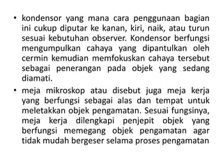 • kondensor yang mana cara penggunaan bagian
ini cukup diputar ke kanan, kiri, naik, atau turun
sesuai kebutuhan observer. Kondensor berfungsi
mengumpulkan cahaya yang dipantulkan oleh
cermin kemudian memfokuskan cahaya tersebut
sebagai penerangan pada objek yang sedang
diamati.
• meja mikroskop atau disebut juga meja kerja
yang berfungsi sebagai alas dan tempat untuk
meletakkan objek pengamatan. Sesuai fungsinya,
meja kerja dilengkapi penjepit objek yang
berfungsi memegang objek pengamatan agar
tidak mudah bergeser selama proses pengamatan
 