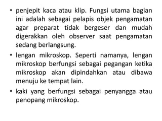 • penjepit kaca atau klip. Fungsi utama bagian
ini adalah sebagai pelapis objek pengamatan
agar preparat tidak bergeser dan mudah
digerakkan oleh observer saat pengamatan
sedang berlangsung.
• lengan mikroskop. Seperti namanya, lengan
mikroskop berfungsi sebagai pegangan ketika
mikroskop akan dipindahkan atau dibawa
menuju ke tempat lain.
• kaki yang berfungsi sebagai penyangga atau
penopang mikroskop.
 