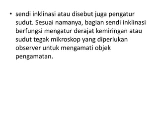 • sendi inklinasi atau disebut juga pengatur
sudut. Sesuai namanya, bagian sendi inklinasi
berfungsi mengatur derajat kemiringan atau
sudut tegak mikroskop yang diperlukan
observer untuk mengamati objek
pengamatan.
 