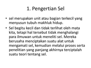1. Pengertian Sel
• sel merupakan unit atau bagian terkecil yang
menyusun tubuh makhluk hidup.
• Sel begitu kecil dan tidak terlihat oleh mata
kita, tetapi hal tersebut tidak menghalangi
para ilmuwan untuk meneliti sel. Mereka
berusaha menciptakan suatu alat untuk
mengamati sel, kemudian melalui proses serta
penelitian yang panjang akhirnya terciptalah
suatu teori tentang sel.
 