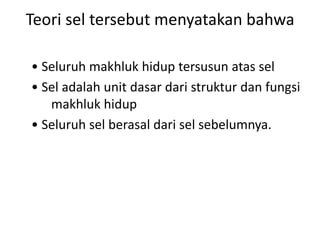 Teori sel tersebut menyatakan bahwa
• Seluruh makhluk hidup tersusun atas sel
• Sel adalah unit dasar dari struktur dan fungsi
makhluk hidup
• Seluruh sel berasal dari sel sebelumnya.
 