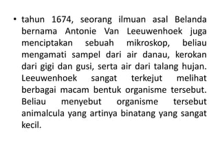 • tahun 1674, seorang ilmuan asal Belanda
bernama Antonie Van Leeuwenhoek juga
menciptakan sebuah mikroskop, beliau
mengamati sampel dari air danau, kerokan
dari gigi dan gusi, serta air dari talang hujan.
Leeuwenhoek sangat terkejut melihat
berbagai macam bentuk organisme tersebut.
Beliau menyebut organisme tersebut
animalcula yang artinya binatang yang sangat
kecil.
 