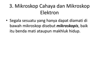 3. Mikroskop Cahaya dan Mikroskop
Elektron
• Segala sesuatu yang hanya dapat diamati di
bawah mikroskop disebut mikroskopis, baik
itu benda mati ataupun makhluk hidup.
 