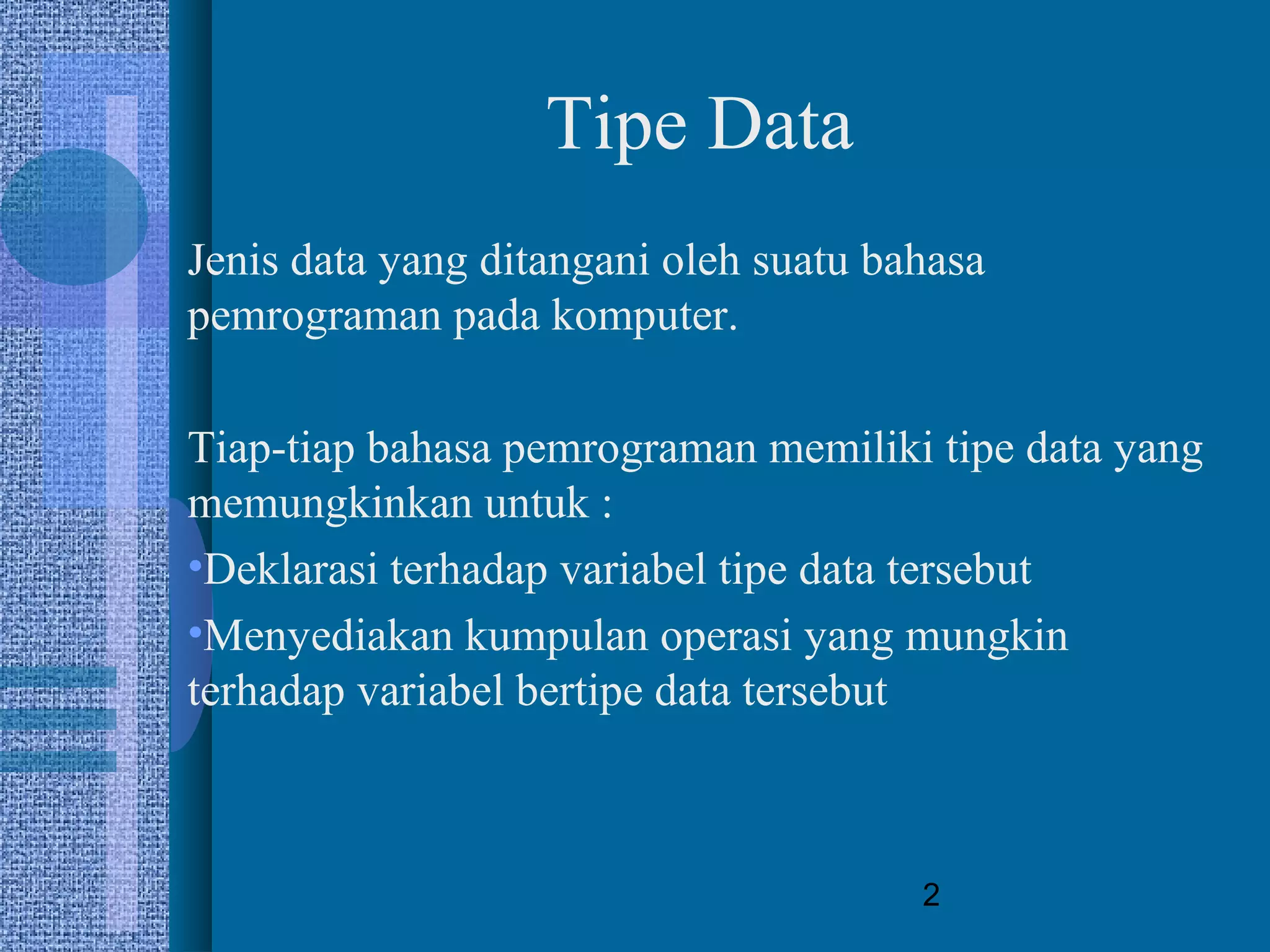 2
Tipe Data
Jenis data yang ditangani oleh suatu bahasa
pemrograman pada komputer.
Tiap-tiap bahasa pemrograman memiliki tipe data yang
memungkinkan untuk :
•Deklarasi terhadap variabel tipe data tersebut
•Menyediakan kumpulan operasi yang mungkin
terhadap variabel bertipe data tersebut
 