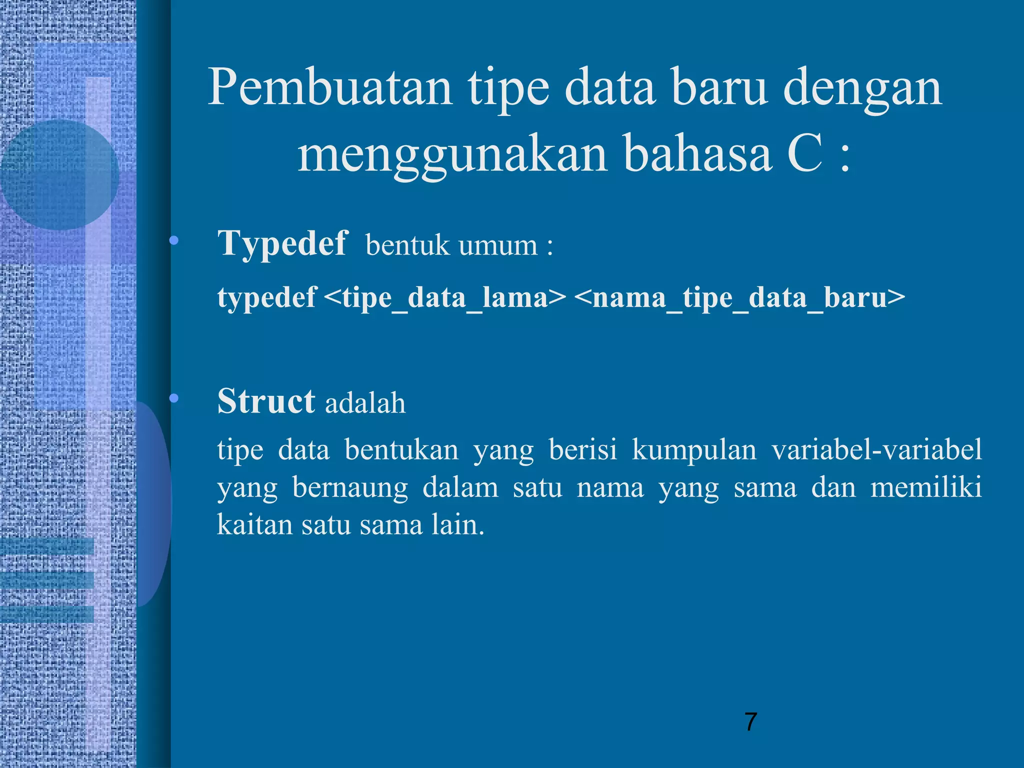 7
Pembuatan tipe data baru dengan
menggunakan bahasa C :
• Typedef bentuk umum :
typedef <tipe_data_lama> <nama_tipe_data_baru>
• Struct adalah
tipe data bentukan yang berisi kumpulan variabel-variabel
yang bernaung dalam satu nama yang sama dan memiliki
kaitan satu sama lain.
 