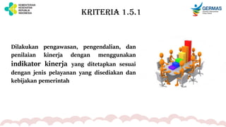 KRITERIA 1.5.1
Dilakukan pengawasan, pengendalian, dan
penilaian kinerja dengan menggunakan
indikator kinerja yang ditetapkan sesuai
dengan jenis pelayanan yang disediakan dan
kebijakan pemerintah
 