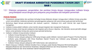 DRAFT STANDAR AKREDITASI PUSKESMAS TAHUN 2021
BAB I
1.5.1 Dilakukan pengawasan, pengendalian, dan penilaian kinerja dengan menggunakan indikator kinerja
yang ditetapkan sesuai dengan jenis pelayanan yang disediakan dan kebijakan pemerintah
POKOK PIKIRAN
 Pengawasan, pengendalian dan penilaian terhadap kinerja dilakukan dengan menggunakan indikator kinerja yang jelas
untuk memudahkan melakukan perbaikan penyelenggaraan pelayanan dan perencanaan pada periode berikutnya
 Bentuknya dapat berupa pemantauan dan evaluasi, supervisi, lokakarya mini, audit internal, dan rapat tinjauan
manajemen.
 Indikator kinerja adalah indikator untuk menilai cakupan kegiatan dan manajemen Puskesmas
 Indikator kinerja untuk tiap jenis pelayanan dan kegiatan perlu disusun, dipantau dan dianalisis secara periodik sebagai
bahan untuk perbaikan kinerja dan perencanaan periode berikutnya
 Indikator-indikator kinerja tersebut meliputi:
• Indikator kinerja Manajemen Puskesmas
• Indikator kinerja cakupan pelayanan UKM yang mengacu pada indikator nasional seperti Program Prioritas Nasional,
indikator yang ditetapkan oleh Dinas Kesehatan Daerah Propinsi dan Indikator yang ditetapkan oleh Dinas
Kesehatan Daerah kabupaten/Kota
• Indikator kinerja cakupan pelayanan UKP, Kefarmasian, dan Laboratorium
• Dalam menyusun indikator-indikator tersebut harus mengacu pada Standar Pelayanan Minimal Kabupaten,
Kebijakan/Pedoman dari Kementerian Kesehatan, Kebijakan/Pedoman dari Dinas Kesehatan Provinsi dan
Kebijakan/Pedoman dari dinas kesehatan daerah kabupaten/kota
 