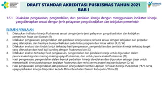 DRAFT STANDAR AKREDITASI PUSKESMAS TAHUN 2021
BAB I
1.5.1 Dilakukan pengawasan, pengendalian, dan penilaian kinerja dengan menggunakan indikator kinerja
yang ditetapkan sesuai dengan jenis pelayanan yang disediakan dan kebijakan pemerintah
ELEMEN PENILAIAN
1. Ditetapkan indikator kinerja Puskesmas sesuai dengan jenis-jenis pelayanan yang disediakan dan kebijakan
pemerintah Pusat dan Daerah (R)
2. Dilakukan pengawasan, pengendalian dan penilaian kinerja secara periodik sesuai dengan kebijakan dan prosedur
yang ditetapkan, dan hasilnya diumpanbalikkan pada lintas program dan lintas sektor (R, D, W)
3. Dilakukan evaluasi dan tindak lanjut terhadap hasil pengawasan, pengendalian dan penilaian kinerja terhadap target
yang ditetapkan dan hasil kaji banding dengan Puskesmas lain (D)
4. Dilakukan analisis terhadap hasil pengawasan, pengendalian dan penilaian kinerja untuk digunakan dalam
perencanaan kegiatan masing-masing upaya Puskesmas, dan untuk perencanaan Puskesmas (D)
5. Hasil pengawasan, pengendalian dalam bentuk perbaikan kinerja disediakan dan digunakan sebagai dasar untuk
memperbaiki kinerja pelaksanaan kegiatan Puskesmas dan revisi perencanaan kegiatan bulanan (D, W)
6. Hasil pengawasan, pengendalian dan penilaian kinerja dalam bentuk Laporan Penilaian Kinerja Puskesmas (PKP), serta
upaya perbaikan kinerja dilaporkan kepada Dinas Kesehatan Daerah Kabupaten/ Kota (D)
 