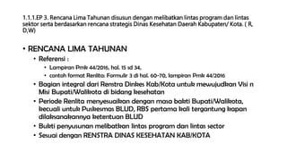1.1.1.EP 3. Rencana Lima Tahunan disusun dengan melibatkan lintas program dan lintas
sektor serta berdasarkan rencana strategis Dinas Kesehatan Daerah Kabupaten/ Kota. ( R,
D,W)
• RENCANA LIMA TAHUNAN
• Referensi :
• Lampiran Pmk 44/2016, hal. 15 sd 34,
• contoh format Renlita: Formulir 3 di hal. 60-70, lampiran Pmk 44/2016
• Bagian integral dari Renstra Dinkes Kab/Kota untuk mewujudkan Visi n
Misi Bupati/Walikota di bidang kesehatan
• Periode Renlita menyesuaikan dengan masa bakti Bupati/Walikota,
kecuali untuk Puskesmas BLUD, RBS pertama kali tergantung kapan
dilaksanakannya ketentuan BLUD
• Bukti penyusunan melibatkan lintas program dan lintas sector
• Sesuai dengan RENSTRA DINAS KESEHATAN KAB/KOTA
 