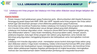 1.5.2 Lokakarya mini lintas program dan lokakarya mini lintas sektor dilakukan sesuai dengan kebijakan dan
prosedur
POKOK PIKIRAN
• Proses maupun hasil pelaksanaan upaya Puskesmas perlu dikomunikasikan oleh Kepala Puskesmas,
Penanggung jawab Upaya baik KMP, UKM, dan UKPP kepada serta lintas program dan lintas sektor
terkait agar ada kesamaan persepsi untuk efektivitas pelaksanaan upaya Puskesmas.
• Komunikasi dan koordinasi Puskesmas melalui Lokakarya mini bulanan lintas program dan Lokakarya
mini triwulan lintas sektor dilaksanakan sesuai dengan jadwal yang telah ditetapkan
• Lokakarya mini bulanan digunakan untuk : menyusun secara lebih terinci kegiatan-kegiatan yang
akan dilaksanakan selama 1 (satu) bulan mendatang, khususnya dalam waktu, tempat, sasaran,
pelaksana kegiatan, dukungan (lintas program dan sektor) yang diperlukan, serta metode dan
teknologi yang digunakan; menggalang kerjasama dan keterpaduan serta meningkatkan motivasi
petugas.
• Lokakarya mini triwulan digunakan untuk : menetapkan secara konkrit dukungan lintas sektor yang
akan dilakukan selama 3 (tiga) bulan mendatang, melalui sinkronisasi/harmonisasi RPK antar-sektor
(antar-instansi) dan kesatupaduan tujuan; menggalang kerjasama, komitmen, dan koordinasi lintas
sektor dalam pelaksanaan kegiatan-kegiatan pembangunan di tingkat kecamatan; meningkatkan
motivasi dan rasa kebersamaan dalam melaksanakan pembangunan masyarakat kecamatan
1.5.2. LOKAKARYA MINI LP DAN LOKAKARYA MINI LP
 