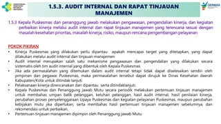 1.5.3. AUDIT INTERNAL DAN RAPAT TINJAUAN
MANAJEMEN
1.5.3 Kepala Puskesmas dan penanggung jawab melakukan pengawasan, pengendalian kinerja, dan kegiatan
perbaikan kinerja melalui audit internal dan rapat tinjauan manajemen yang terencana sesuai dengan
masalah kesehatan prioritas, masalah kinerja, risiko, maupun rencana pengembangan pelayanan
POKOK PIKIRAN
• Kinerja Puskesmas yang dilakukan perlu dipantau apakah mencapai target yang ditetapkan, yang dapat
dilakukan melalui audit internal dan tinjauan manajemen
• Audit internal merupakan salah satu mekanisme pengawasan dan pengendalian yang dilakukan secara
sistematis oleh tim audit internal yang dibentuk oleh Kepala Puskesmas
• Jika ada permasalahan yang ditemukan dalam audit internal tetapi tidak dapat diselesaikan sendiri oleh
pimpinan dan pegawai Puskesmas, maka permasalahan tersebut dapat dirujuk ke Dinas Kesehatan daerah
Kabupaten/Kota untuk ditindak lanjuti
• Pelaksanaan kinerja direncanakan dan dipantau serta ditindaklanjuti.
• Kepala Puskesmas dan Penanggung jawab Mutu secara periodik melakukan pertemuan tinjauan manajemen
untuk membahas umpan balik pelanggan, keluhan pelanggan, hasil audit internal, hasil penilaian kinerja,
perubahan proses penyelenggaraan Upaya Puskesmas dan kegiatan pelayanan Puskesmas, maupun perubahan
kebijakan mutu jika diperlukan, serta membahas hasil pertemuan tinjauan manajemen sebelumnya, dan
rekomendasi untuk perbaikan.
• Pertemuan tinjauan manajemen dipimpin oleh Penanggung jawab Mutu
 