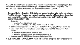 1.1.1.EP 4. Rencana Usulan Kegiatan (RUK) disusun dengan melibatkan lintas program dan
lintas sektor, berdasarkan rencana strategis Dinas Kesehatan Daerah Kabupaten/ Kota,
Rencana Lima Tahunan Puskesmas dan hasil penilaian kinerja. (R, D, W)
• Rencana Usulan Kegiatan (RUK) disusun secara terintegrasi melalui penetapan
Tim Manajemen Puskesmas, yang akan dibahas dalam Musrenbang Desa dan
Musrenbang Kecamatan untuk kemudian diusulkan ke Dinas Kesehatan
Daerah Kabupaten/ Kota
• Referensi :
• Lampiran Pmk 44/2016, hal. 34 sd 36,
• Contoh format RUK: Formulir 4 di hal. 71-72, lampiran Pmk 44/2016
• RUK mencakup perencanaan UKM, UKP, Perbaikan Mutu, Upaya Mitigasi Risiko, dsb.
• Lihat contoh siklus anggaran, termasuk masa2 penyusunan RUK di Lampiran Pmk
44/2016,
• Gambar-1, Sikuls Manajemen Puskesmas, hal 11
• Gambar-2, Siklus Perencanaan dan Anggaran Daerah, hal. 15
• Sesuai dengan RENSTRA Dinas Kesehatan Kabupaten/Kota
• BUKTI PROSES PENYUSUNAN melibatkan lintas program dan lintas sektoral
 