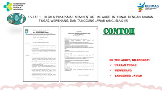 1.5.3.EP 1 KEPALA PUSKESMAS MEMBENTUK TIM AUDIT INTERNAL DENGAN URAIAN
TUGAS, WEWENANG, DAN TANGGUNG JAWAB YANG JELAS. (R)
SK TIM AUDIT, DILENGKAPI
 URAIAN TUGAS
 WEWENANG
 TANGGUNG JAWAB
 