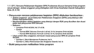 1.1.1.EP 5. Rencana Pelaksanaan Kegiatan (RPK) Puskesmas disusun bersama lintas program
sesuai dengan alokasi anggaran yang ditetapkan oleh Dinas Kesehatan Daerah Kabupaten/
Kota. (R, D, W)
• Penyusunan rencana pelaksanaan kegiatan (RPK) dilakukan berdasarkan :
• Alokasi anggaran sesuai Dokumen Pelaksanaan Anggaran (DPA) yang disetujui oleh
Dinkes Kabupaten/Kota;
• Membandingkan alokasi kegiatan yang disetujui dengan RUK yang diusulkan dan situasi
pada saat penyusunan RPK tahunan
• Referensi :
• Lampiran Pmk 44/2016, hal. 37 sd 38,
• Contoh
• Format RPK Tahunan: Formulir 5 di hal. 73-74, lampiran Pmk 44/2016
• Format RPK Bulanan: Formulir 6 di hal. 75-76, lampiran Pmk 44/2016
• Lihat contoh siklus anggaran, termasuk masa2 penyusunan RPK di Lampiran Pmk
44/2016,
• Gambar-1, Sikuls Manajemen Puskesmas, hal 11
• Gambar-2, Siklus Perencanaan dan Anggaran Daerah, hal. 15
• Bukti penyusunan melibatkan lintas program
 