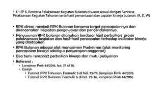 1.1.1.EP 6. Rencana Pelaksanaan Kegiatan Bulanan disusun sesuai dengan Rencana
Pelaksanaan Kegiatan Tahunan serta hasil pemantauan dan capaian kinerja bulanan. (R, D, W)
• RPK dirinci menjadi RPK Bulanan bersama target pencapaiannya dan
direncanakan kegiatan pengawasan dan pengendaliannya.
• Penyusunan RPK bulanan dilakukan berdasar hasil perbaikan proses
pelaksanaan kegiatan dan hasil-hasil pencapaian terhadap indikator kinerja
yang ditetapkan
• RPK Bulanan sebagai alat manajemen Puskesmas (alat monitoring
pencapaian kinerja sekaligus penyerapan anggaran)
• Bisa berisi rencana2 perbaikan kinerja dan mutu pelayanan
• Referensi :
• Lampiran Pmk 44/2016, hal. 37 sd 38,
• Contoh
• Format RPK Tahunan: Formulir 5 di hal. 73-74, lampiran Pmk 44/2016
• Format RPK Bulanan: Formulir 6 di hal. 75-76, lampiran Pmk 44/2016
 