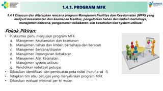 1.4.1. PROGRAM MFK
1.4.1 Disusun dan diterapkan rencana program Manajemen Fasilitas dan Keselamatan (MFK) yang
meliputi keselamatan dan keamanan fasilitas, pengelolaan bahan dan limbah berbahaya,
manajemen bencana, pengamanan kebakaran, alat kesehatan dan system utilisasi
Pokok Pikiran:
• Puskesmas perlu menyusun program MFK
a. Manajemen Keselamatan dan keamanan
b. Manajemen bahan dan limbah berbahaya dan beracun
c. Manajemen Bencana/disaster
d. Manajemen Penanganan Kebakaran
e. Manajemen Alat Kesehatan
f. Manajemen system utilisasi
g. Pendidikan (edukasi) petugas
• Dilakukan identifikasi dan pembuatan peta risiko (huruf a sd f)
• Tetapkan tim atau petugas yang menjalankan program MFK
• Dilakukan evaluasi minimal per tri wulan
 