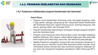 1.4.2. Puskesmas melaksanakan program keselamatan dan keamanan
Pokok Pikiran:
• Program untuk keselamatan dirancang untuk mencegah terjadinya ceder
a bagi pasien, petugas, pengunjung dan masyarakat akibat Keselamatan
dan Kesehatan Kerja (K3), seperti tertusuk jarum, tertimpa bangunan, keb
akaran, gedung roboh, dan tersengat listrik
• Program keselamatan bagi petugas terintegrasi dengan program keselam
atan dan kesehatan kerja
• Program untuk keamanan perlu direncanakan untuk mencegah terjadinya
kejadian kekerasan fisik maupun cedera akibat lingkungan fisik yang tidak
aman seperti penculikan bayi, pencurian, dan kekerasan pada petugas
• Apabila Puskesmas mengalami renovasi dan atau konstruksi bangunan m
aka perlu disusun Infection Control Risk Assesment (ICRA) renovasi untuk
memastikan proses renovasi dan atau konstruksi bangunan dilakukan sec
ara aman dan mengontrol terjadinya penyebaran infeksi (lihat juga PPI 5.
5.2
1.4.2. PROGRAM KESELAMATAN DAN KEAMANAN
 