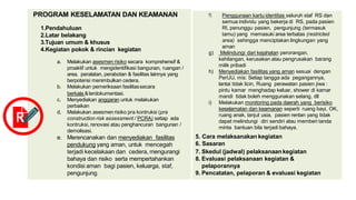 PROGRAM KESELAMATAN DAN KEAMANAN
1.Pendahuluan
2.Latar belakang
3.Tujuan umum & khusus
4.Kegiatan pokok & rincian kegiatan
a. Melakukan asesmen risiko secara komprehensif &
proaktif untuk mengidentifikasi bangunan, ruangan /
area, peralatan, perabotan & fasilitas lainnya yang
berpotensi menimbulkan cedera.
b. Melakukan pemeriksaan fasilitassecara
berkala &terdokumentasi.
c. Menyediakan anggaran untuk melakukan
perbaikan
d. Melakukan asesmenrisiko pra kontruksi (pra
construction risk assessment / PCRA) setiap ada
kontruksi, renovasi atau penghancuran bangunan /
demolisasi.
e. Merencanakan dan menyediakan fasilitas
pendukung yang aman, untuk mencegah
terjadi kecelakaan dan cedera, mengurangi
bahaya dan risiko serta mempertahankan
kondisi aman bagi pasien, keluarga, staf,
pengunjung.
f) Penggunaan kartu identitas seluruh staf RS dan
semua individu yang bekerja di RS, pada pasien
RI, penunggu pasien, pengunjung (termasuk
tamu) yang memasuki area terbatas (restricted
area) sehingga menciptakan lingkungan yang
aman
g) Melindungi dari kejahatan perorangan,
kehilangan, kerusakan atau pengrusakan barang
milik pribadi
h) Menyediakan fasilitas yang aman sesuai dengan
PerUU, mis: Setiap tangga ada pegangannya,
lantai tidak licin, Ruang perawatan pasien jiwa :
pintu kamar menghadap keluar, shower di kamar
mandi tidak boleh menggunakan selang, dll
i) Melakukan monitoring pada daerah yang berisiko
keselamatan dan keamanan seperti ruang bayi, OK,
ruang anak, lanjut usia, pasien rentan yang tidak
dapat melindungi diri sendiri atau memberi tanda
minta bantuan bila terjadi bahaya.
5. Cara melaksanakan kegiatan
6. Sasaran
7. Skedul (jadwal) pelaksanaankegiatan
8. Evaluasi pelaksanaan kegiatan &
pelaporannya
9. Pencatatan, pelaporan & evaluasi kegiatan
R
 