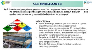 1.4.3 Inventarisasi, pengelolaan, penyimpanan dan penggunaan bahan berbahaya beracun se
rta pengendalian dan pembuangan limbah bahan berbahaya beracun dilakukan berd
asarkan perencanaan yang memadai dan ketentuan perundangan
POKOK PIKIRAN:
• Bahan berbahaya beracun (B3) dan limbah B3 perlu
diidentifikasi dan dikendalikan secara aman.
• Puskesmas perlu menginventarisasi B3 meliputi lokasi,
jenis, dan jumlah B3 serta limbahnya yang disimpan.
Daftar inventaris ini selalu dimutahirkan sesuai dengan
perubahan yang terjadi di tempat penyimpanan .
• Pengolahan limbah B3 sesuai standar (penggunaan
dan pemilahan, pewadahan dan penyimpanan/TPS B3
serta pengolahan akhir)
• Tersedia IPAL sesuai dengan ketentuan peraturan
perundang-undangan
1.4.3. PENGELOLAAN B-3
 