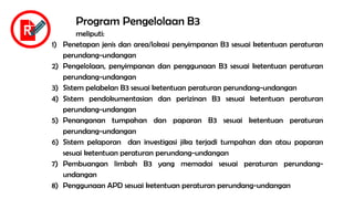 Program Pengelolaan B3
meliputi:
1) Penetapan jenis dan area/lokasi penyimpanan B3 sesuai ketentuan peraturan
perundang-undangan
2) Pengelolaan, penyimpanan dan penggunaan B3 sesuai ketentuan peraturan
perundang-undangan
3) Sistem pelabelan B3 sesuai ketentuan peraturan perundang-undangan
4) Sistem pendokumentasian dan perizinan B3 sesuai ketentuan peraturan
perundang-undangan
5) Penanganan tumpahan dan paparan B3 sesuai ketentuan peraturan
perundang-undangan
6) Sistem pelaporan dan investigasi jika terjadi tumpahan dan atau paparan
sesuai ketentuan peraturan perundang-undangan
7) Pembuangan limbah B3 yang memadai sesuai peraturan perundang-
undangan
8) Penggunaan APD sesuai ketentuan peraturan perundang-undangan
R
 